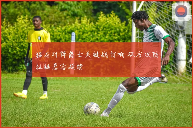 猛龙对阵爵士关键战打响 双方攻防拉锯悬念延续