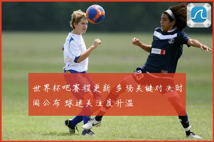 世界杯吧赛程更新 多场关键对决时间公布 球迷关注度升温