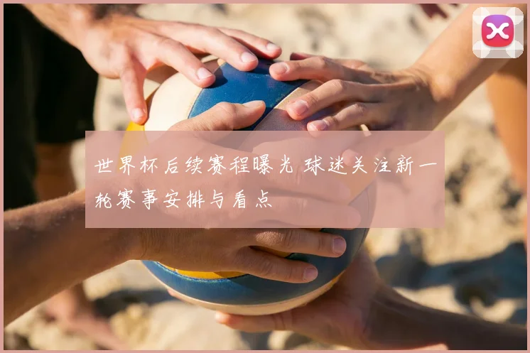 世界杯后续赛程曝光 球迷关注新一轮赛事安排与看点