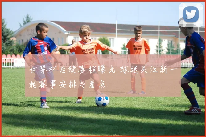 世界杯后续赛程曝光 球迷关注新一轮赛事安排与看点