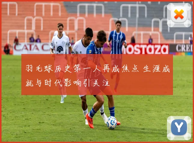羽毛球历史第一人再成焦点 生涯成就与时代影响引关注