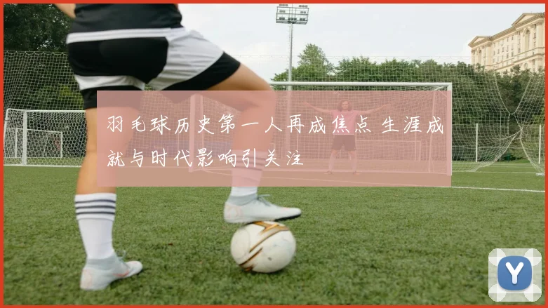 羽毛球历史第一人再成焦点 生涯成就与时代影响引关注