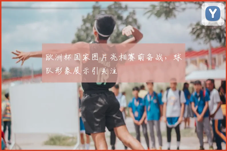 欧洲杯国家图片亮相赛前备战，球队形象展示引关注