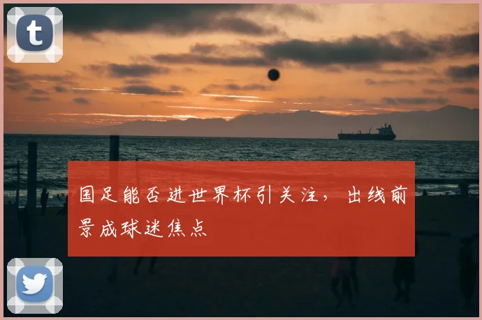 国足能否进世界杯引关注，出线前景成球迷焦点